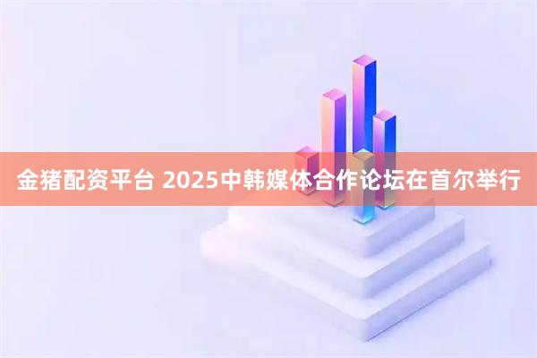 金猪配资平台 2025中韩媒体合作论坛在首尔举行