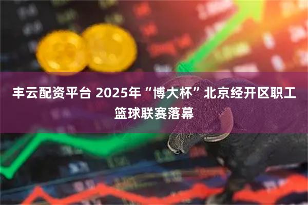 丰云配资平台 2025年“博大杯”北京经开区职工篮球联赛落幕