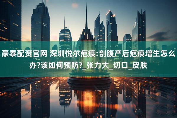 豪泰配资官网 深圳悦尔疤痕:剖腹产后疤痕增生怎么办?该如何预防?_张力大_切口_皮肤