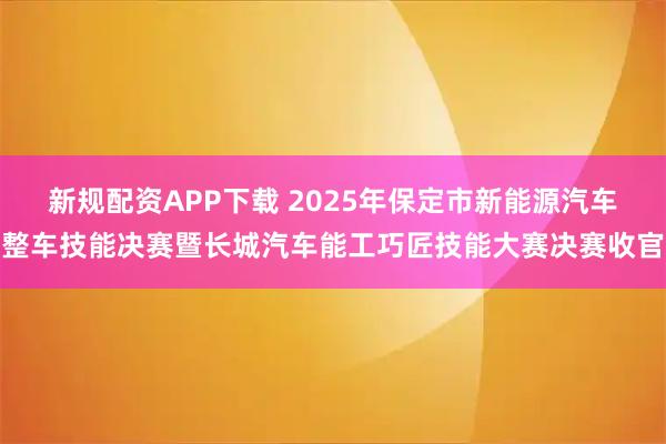 新规配资APP下载 2025年保定市新能源汽车整车技能决赛暨长城汽车能工巧匠技能大赛决赛收官