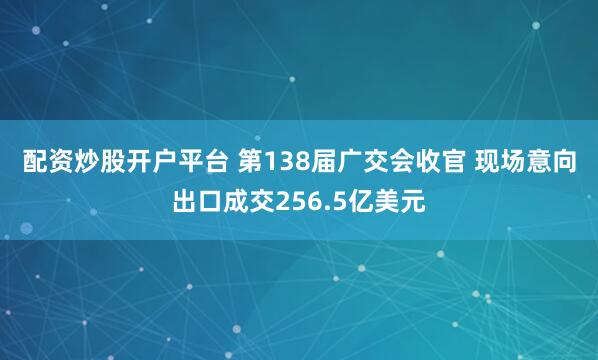 配资炒股开户平台 第138届广交会收官 现场意向出口成交256.5亿美元