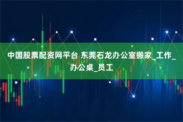 中国股票配资网平台 东莞石龙办公室搬家_工作_办公桌_员工