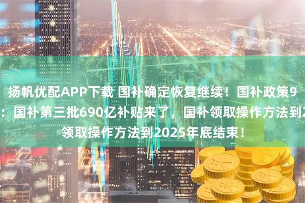 扬帆优配APP下载 国补确定恢复继续!国补政策9月6日最新消息:国补第三批690亿补贴来了,国补领取操作方法到2025年底结束!