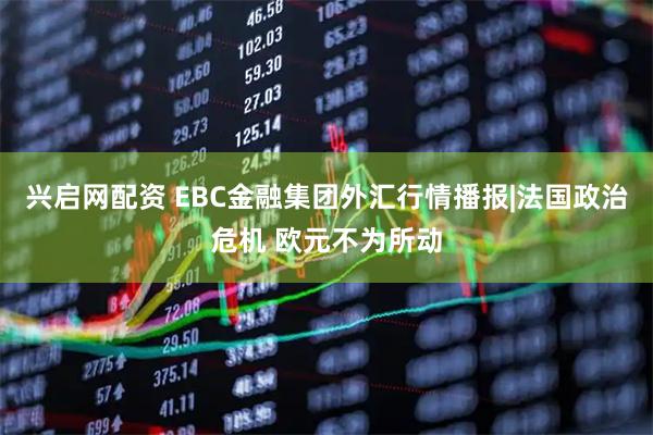 兴启网配资 EBC金融集团外汇行情播报|法国政治危机 欧元不为所动