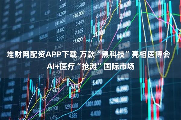 堆财网配资APP下载 万款“黑科技”亮相医博会 AI+医疗“抢滩”国际市场