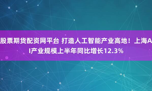 股票期货配资网平台 打造人工智能产业高地!上海AI产业规模上半年同比增长12.3%