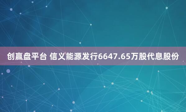 创赢盘平台 信义能源发行6647.65万股代息股份