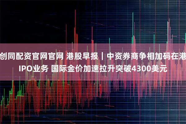 创同配资官网官网 港股早报|中资券商争相加码在港IPO业务 国际金价加速拉升突破4300美元