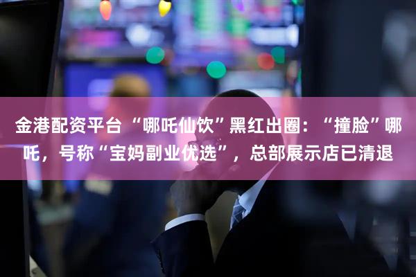 金港配资平台 “哪吒仙饮”黑红出圈：“撞脸”哪吒，号称“宝妈副业优选”，总部展示店已清退