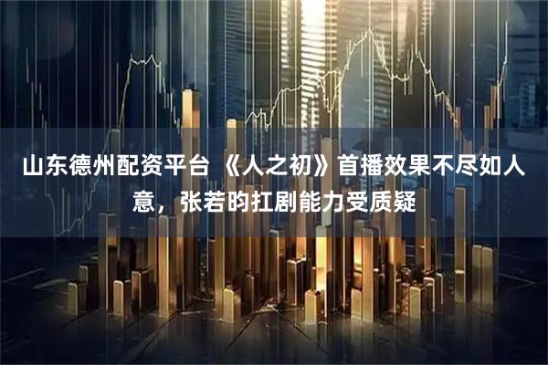 山东德州配资平台 《人之初》首播效果不尽如人意，张若昀扛剧能力受质疑