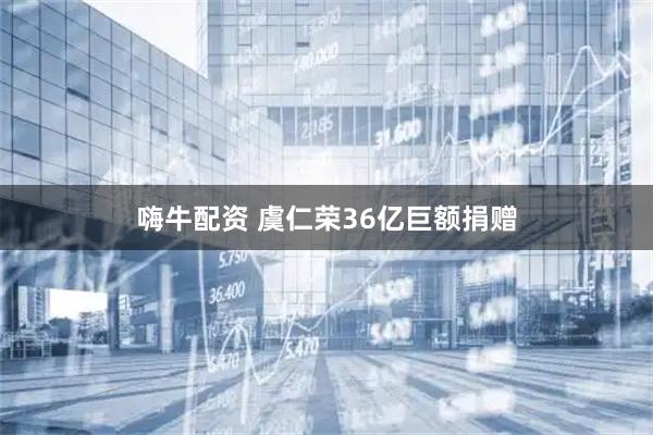 嗨牛配资 虞仁荣36亿巨额捐赠