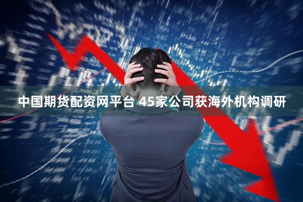 中国期货配资网平台 45家公司获海外机构调研