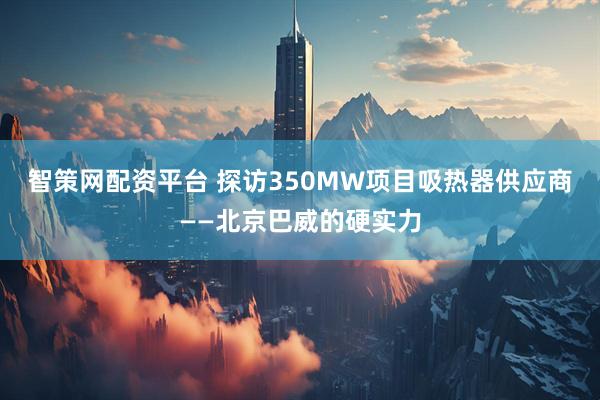 智策网配资平台 探访350MW项目吸热器供应商——北京巴威的硬实力