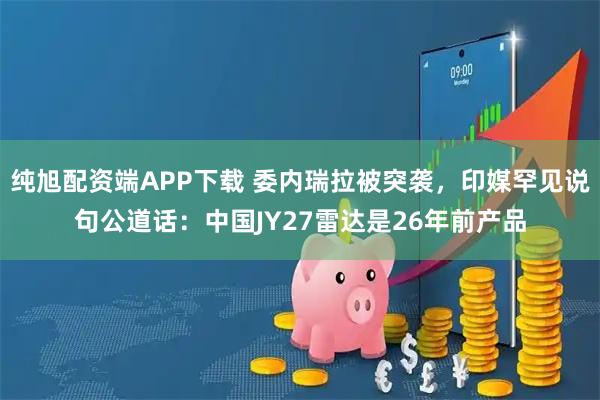 纯旭配资端APP下载 委内瑞拉被突袭，印媒罕见说句公道话：中国JY27雷达是26年前产品