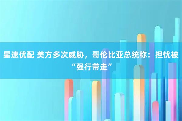 星速优配 美方多次威胁，哥伦比亚总统称：担忧被“强行带走”