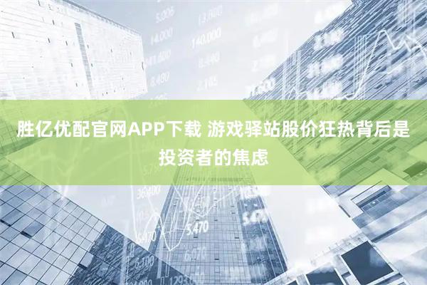 胜亿优配官网APP下载 游戏驿站股价狂热背后是投资者的焦虑