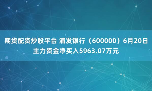 期货配资炒股平台 浦发银行（600000）6月20日主力资金净买入5963.07万元