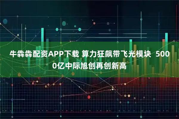 牛犇犇配资APP下载 算力狂飙带飞光模块  5000亿中际旭创再创新高