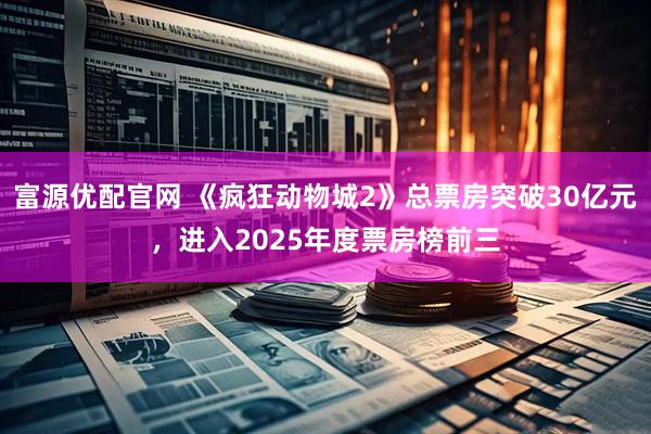 富源优配官网 《疯狂动物城2》总票房突破30亿元，进入2025年度票房榜前三