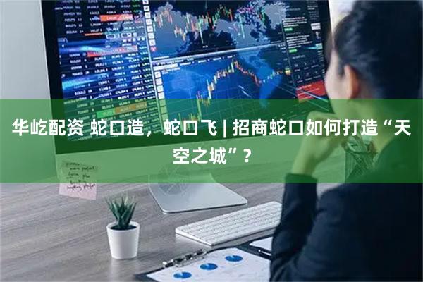 华屹配资 蛇口造，蛇口飞 | 招商蛇口如何打造“天空之城”？