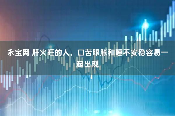 永宝网 肝火旺的人，口苦眼胀和睡不安稳容易一起出现