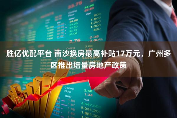 胜亿优配平台 南沙换房最高补贴17万元，广州多区推出增量房地产政策